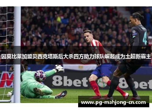 因莫比莱加盟贝西克塔斯后大杀四方助力球队崛起成为土超新霸主